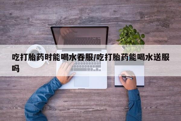 打胎药/流产药专卖微信吃打胎药时能喝水吞服/吃打胎药能喝水送服吗