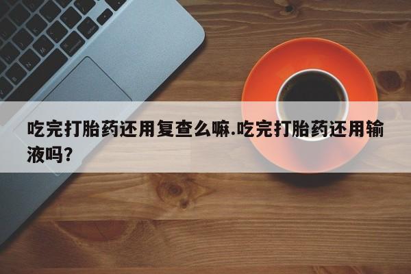 打胎药/流产药专卖微信吃完打胎药还用复查么嘛.吃完打胎药还用输液吗？