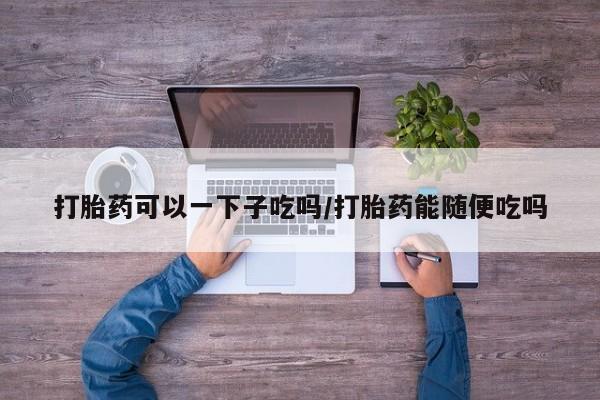 打胎药/流产药专卖微信打胎药可以一下子吃吗/打胎药能随便吃吗