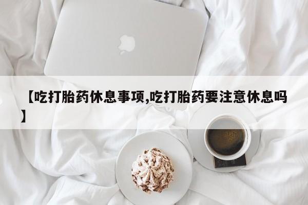 打胎药/流产药专卖微信【吃打胎药休息事项,吃打胎药要注意休息吗】