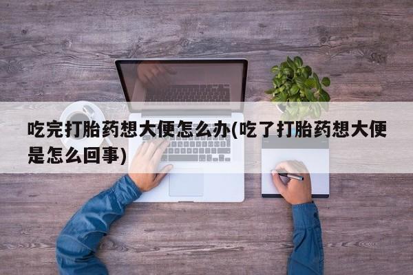 打胎药/流产药专卖微信吃完打胎药想大便怎么办(吃了打胎药想大便是怎么回事)