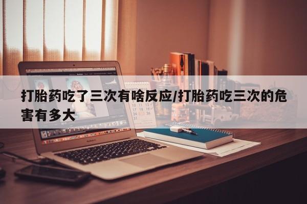 打胎药/流产药专卖微信打胎药吃了三次有啥反应/打胎药吃三次的危害有多大