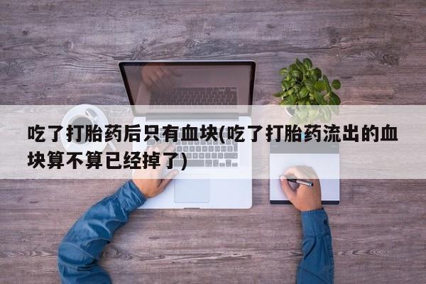 打胎药/流产药专卖微信吃了打胎药后只有血块(吃了打胎药流出的血块算不算已经掉了)