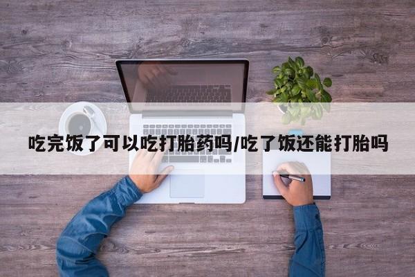 打胎药/流产药专卖微信吃完饭了可以吃打胎药吗/吃了饭还能打胎吗