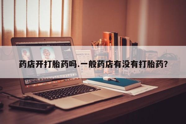 打胎药/流产药专卖微信药店开打胎药吗.一般药店有没有打胎药？