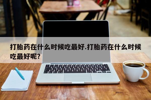 打胎药/流产药专卖微信打胎药在什么时候吃最好.打胎药在什么时候吃最好呢？