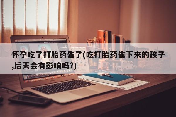 打胎药/流产药专卖微信怀孕吃了打胎药生了(吃打胎药生下来的孩子,后天会有影响吗?)