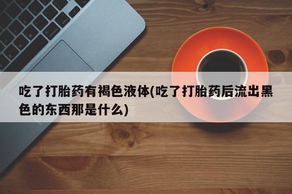 打胎药/流产药专卖微信吃了打胎药有褐色液体(吃了打胎药后流出黑色的东西那是什么)