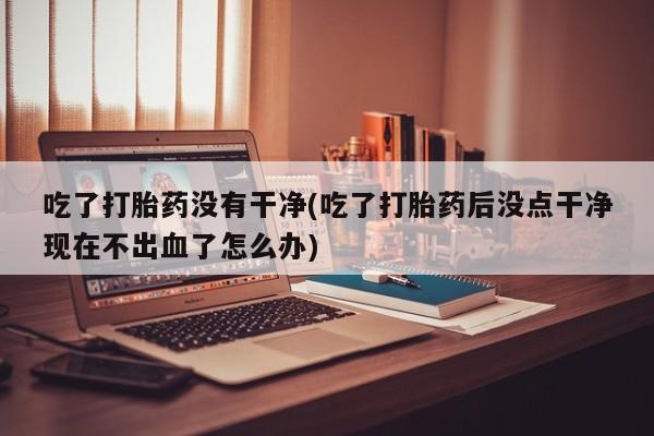 打胎药/流产药专卖微信吃了打胎药没有干净(吃了打胎药后没点干净现在不出血了怎么办)