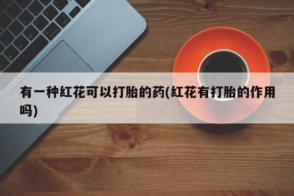 打胎药/流产药专卖微信有一种红花可以打胎的药(红花有打胎的作用吗)
