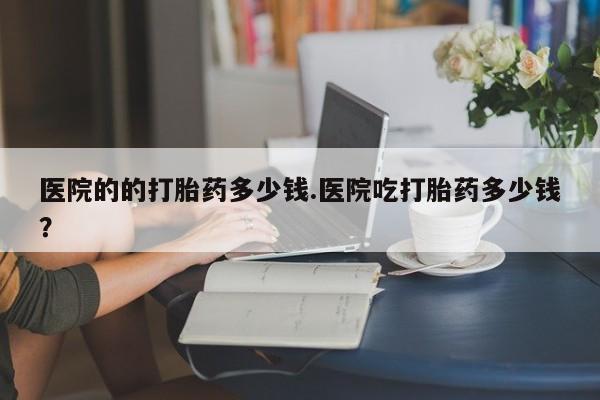 打胎药/流产药专卖微信医院的的打胎药多少钱.医院吃打胎药多少钱？