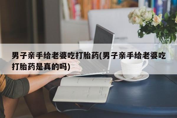 打胎药/流产药专卖微信男子亲手给老婆吃打胎药(男子亲手给老婆吃打胎药是真的吗)