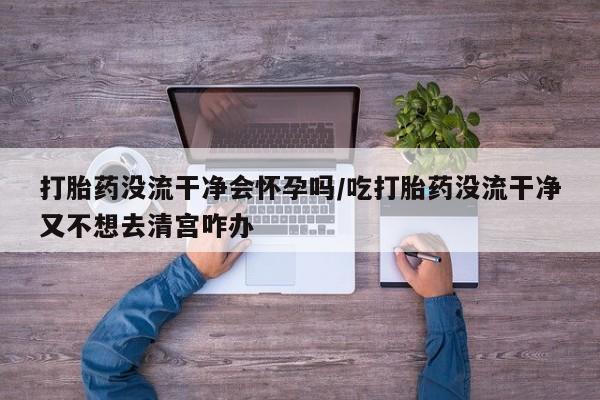 打胎药/流产药专卖微信打胎药没流干净会怀孕吗/吃打胎药没流干净又不想去清宫咋办