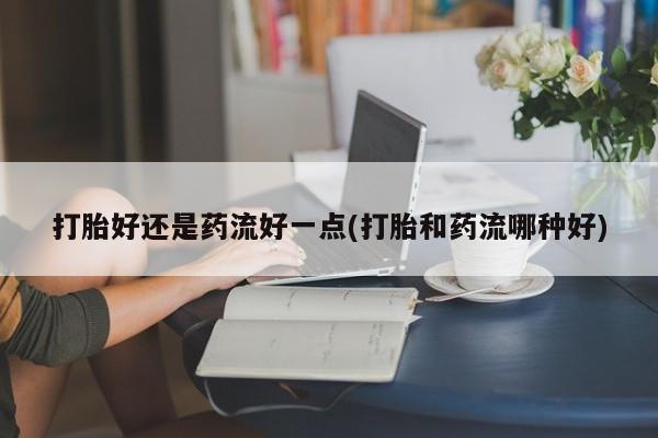 打胎药/流产药专卖微信打胎好还是药流好一点(打胎和药流哪种好)