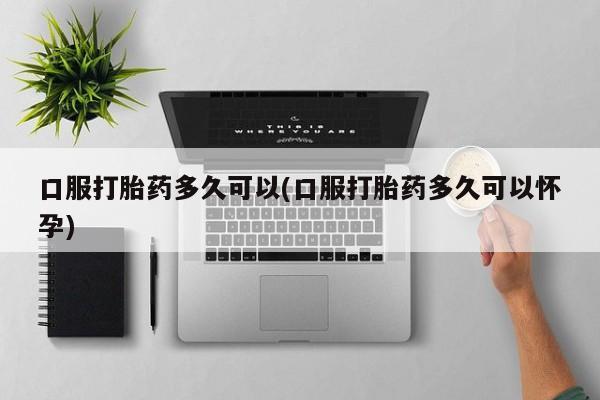 打胎药/流产药专卖微信口服打胎药多久可以(口服打胎药多久可以怀孕)