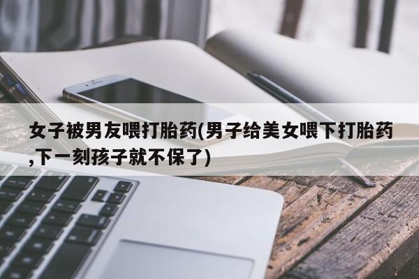 打胎药/流产药专卖微信女子被男友喂打胎药(男子给美女喂下打胎药,下一刻孩子就不保了)