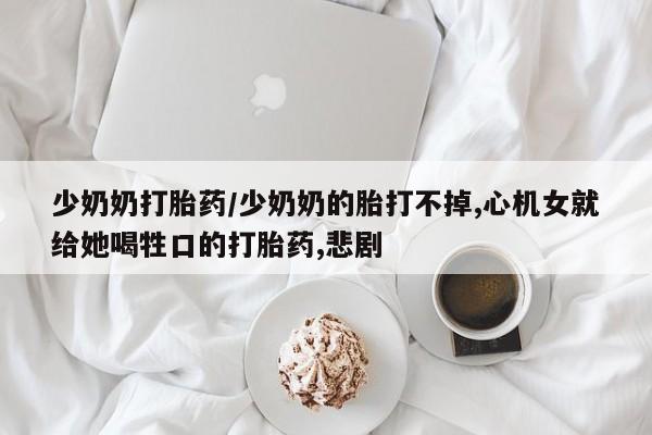 打胎药/流产药专卖微信少奶奶打胎药/少奶奶的胎打不掉,心机女就给她喝牲口的打胎药,悲剧