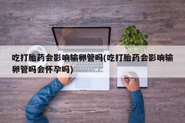 打胎药/流产药专卖微信吃打胎药会影响输卵管吗(吃打胎药会影响输卵管吗会怀孕吗)