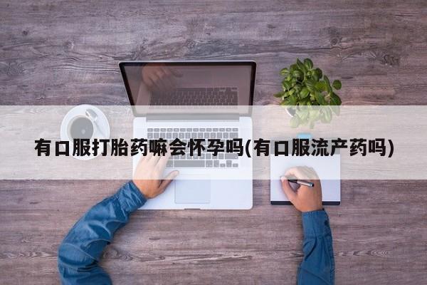 打胎药/流产药专卖微信有口服打胎药嘛会怀孕吗(有口服流产药吗)