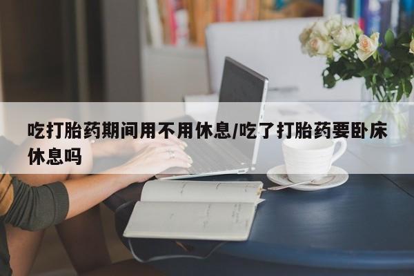 打胎药/流产药专卖微信吃打胎药期间用不用休息/吃了打胎药要卧床休息吗