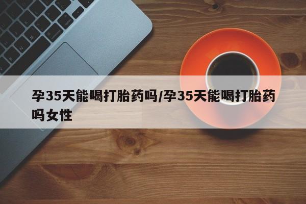 打胎药/流产药专卖微信孕35天能喝打胎药吗/孕35天能喝打胎药吗女性