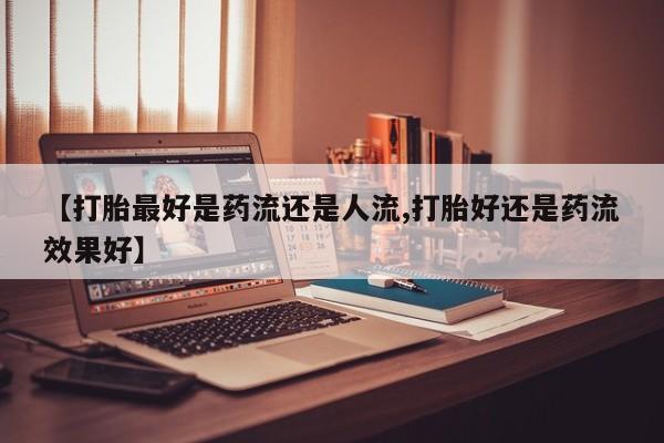 打胎药/流产药专卖微信【打胎最好是药流还是人流,打胎好还是药流效果好】