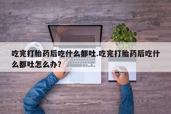 打胎药/流产药专卖微信吃完打胎药后吃什么都吐.吃完打胎药后吃什么都吐怎么办？