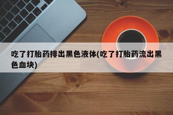 打胎药/流产药专卖微信吃了打胎药排出黑色液体(吃了打胎药流出黑色血块)