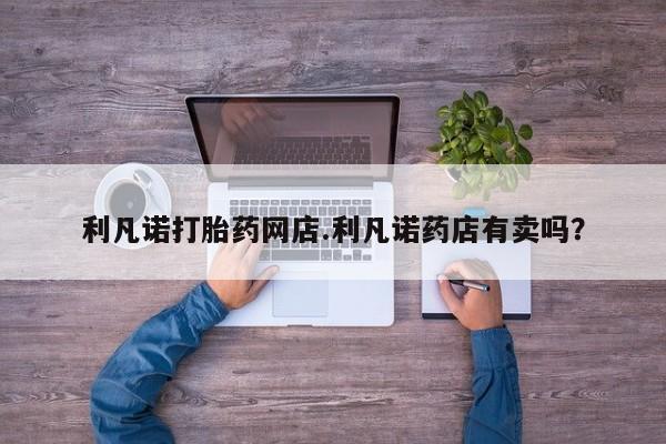 打胎药/流产药专卖微信利凡诺打胎药网店.利凡诺药店有卖吗？