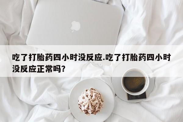 打胎药/流产药专卖微信吃了打胎药四小时没反应.吃了打胎药四小时没反应正常吗？