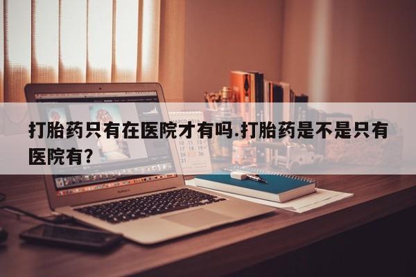 打胎药/流产药专卖微信打胎药只有在医院才有吗.打胎药是不是只有医院有？