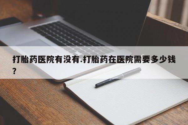 打胎药/流产药专卖微信打胎药医院有没有.打胎药在医院需要多少钱？