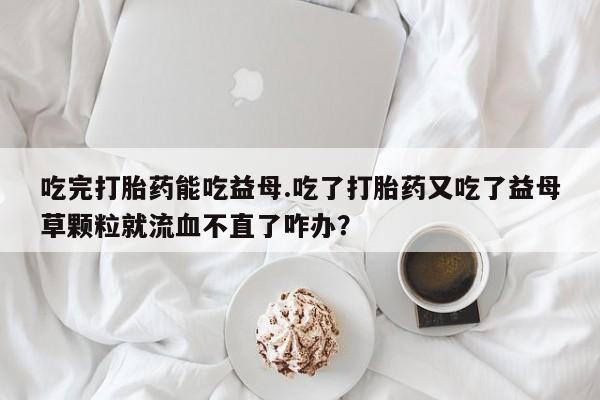 打胎药/流产药专卖微信吃完打胎药能吃益母.吃了打胎药又吃了益母草颗粒就流血不直了咋办？