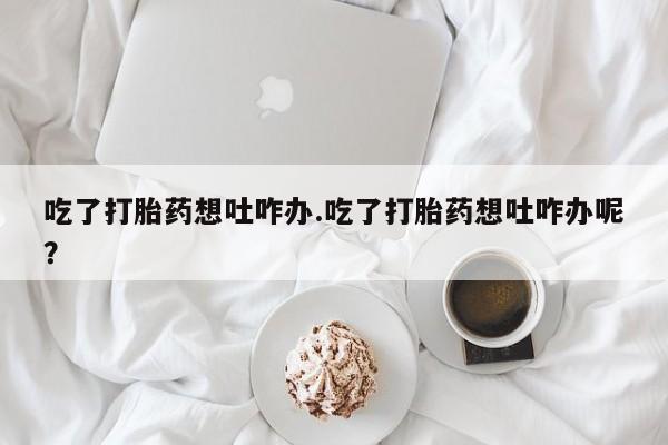 打胎药/流产药专卖微信吃了打胎药想吐咋办.吃了打胎药想吐咋办呢？