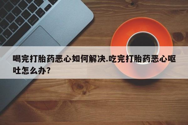 打胎药/流产药专卖微信喝完打胎药恶心如何解决.吃完打胎药恶心呕吐怎么办？
