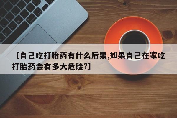 打胎药/流产药专卖微信【自己吃打胎药有什么后果,如果自己在家吃打胎药会有多大危险?】