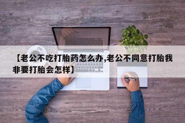 打胎药/流产药专卖微信【老公不吃打胎药怎么办,老公不同意打胎我非要打胎会怎样】