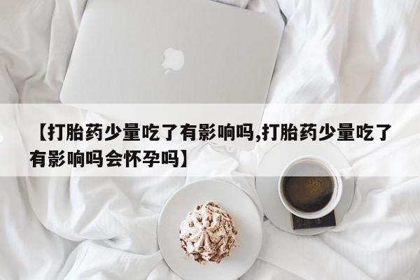 打胎药/流产药专卖微信【打胎药少量吃了有影响吗,打胎药少量吃了有影响吗会怀孕吗】