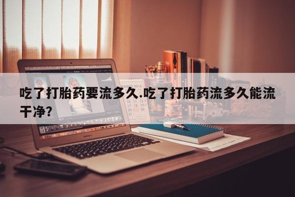打胎药/流产药专卖微信吃了打胎药要流多久.吃了打胎药流多久能流干净？