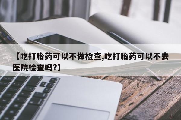 打胎药/流产药专卖微信【吃打胎药可以不做检查,吃打胎药可以不去医院检查吗?】