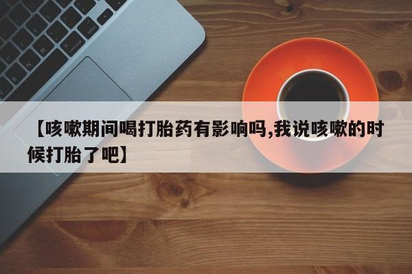 打胎药/流产药专卖微信【咳嗽期间喝打胎药有影响吗,我说咳嗽的时候打胎了吧】