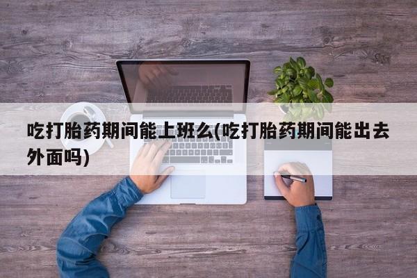 打胎药/流产药专卖微信吃打胎药期间能上班么(吃打胎药期间能出去外面吗)