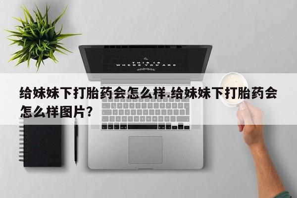 打胎药/流产药专卖微信给妹妹下打胎药会怎么样.给妹妹下打胎药会怎么样图片？