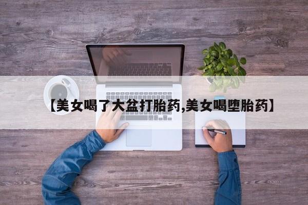 打胎药/流产药专卖微信【美女喝了大盆打胎药,美女喝堕胎药】