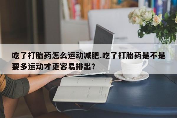 打胎药/流产药专卖微信吃了打胎药怎么运动减肥.吃了打胎药是不是要多运动才更容易排出？