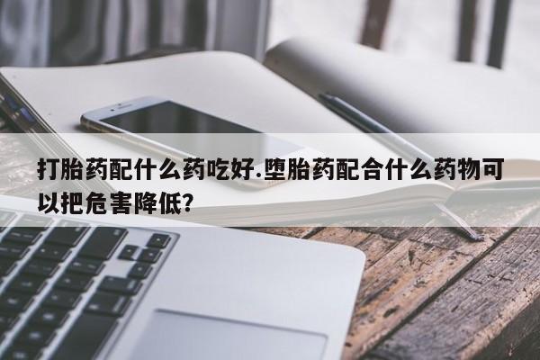 打胎药/流产药专卖微信打胎药配什么药吃好.堕胎药配合什么药物可以把危害降低？