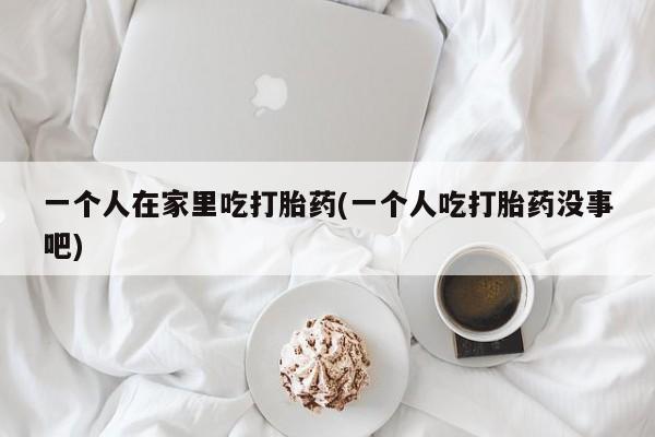 打胎药/流产药专卖微信一个人在家里吃打胎药(一个人吃打胎药没事吧)