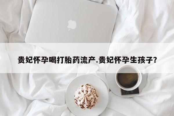 打胎药/流产药专卖微信贵妃怀孕喝打胎药流产.贵妃怀孕生孩子？