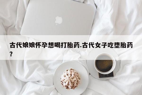 打胎药/流产药专卖微信古代娘娘怀孕想喝打胎药.古代女子吃堕胎药？