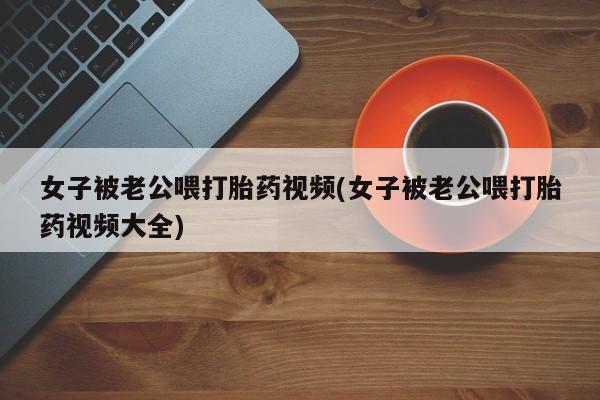 打胎药/流产药专卖微信女子被老公喂打胎药视频(女子被老公喂打胎药视频大全)